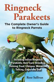 Ringneck Parakeets, The Complete Owner's Guide to Ringneck Parrots, Including Indian Ringneck Parakeets, their Care, Breeding, Training, Food, Lifespan, Mutations, Talking, Cages and Diet, Sullivan Rose