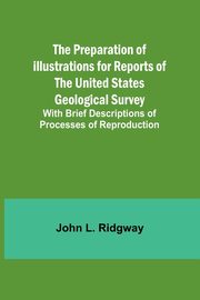 The Preparation of Illustrations for Reports of the United States Geological Survey; With Brief Descriptions of Processes of Reproduction, L. Ridgway John