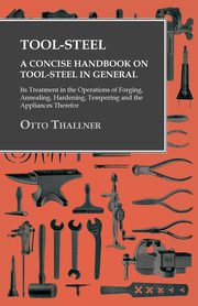 Tool-Steel - A Concise Handbook on Tool-Steel in General - Its Treatment in the Operations of Forging, Annealing, Hardening, Tempering and the Appliances Therefor, Thallner Otto