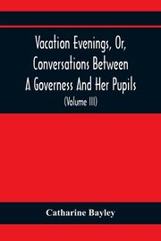 Vacation Evenings, Or, Conversations Between A Governess And Her Pupils, Bayley Catharine