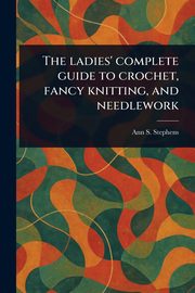 The Ladies' Complete Guide to Crochet, Fancy Knitting, and Needlework, Stephens Ann S. (Ann Sophia)