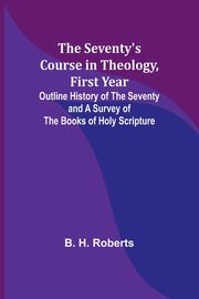 The Seventy's Course in Theology, First Year;Outline History of the Seventy and A Survey of the Books of Holy Scripture, Roberts B. H.