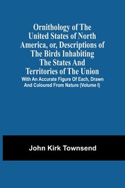 Ornithology Of The United States Of North America, Or, Descriptions Of The Birds Inhabiting The States And Territories Of The Union, Townsend John Kirk