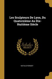 Les Sculpteurs De Lyon, Du Quatorzi?me Au Dix-Huiti?me Si?cle, Rondot Natalis