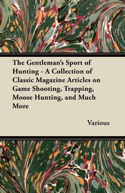The Gentleman's Sport of Hunting - A Collection of Classic Magazine Articles on Game Shooting, Trapping, Moose Hunting, and Much More, Various