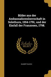 Bilder aus der Ambassadorenherrschaft in Solothurn, 1554-1791, und der Einfall der Franzosen, 1798., Bloch Gilbert