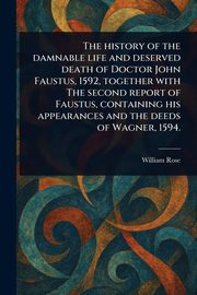 The History of the Damnable Life and Deserved Death of Doctor John Faustus, 1592, Together With The Second Report of Faustus, Containing His Appearances and the Deeds of Wagner, 1594., Rose William