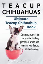 Teacup Chihuahuas. Teacup Chihuahua complete manual for care, costs, feeding, grooming, health and training. Ultimate Teacup Chihuahua Book., Hoppendale George