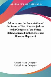 Addresses on the Presentation of the Sword of Gen. Andrew Jackson to the Congress of the United States, Delivered in the Senate and House of Represent, United States Congress