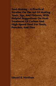 ksiazka tytu: Tool-Making - A Practical Treatise on the Art of Making Tools, Jigs, and Fixtures, with Helpful Suggestions on Heat Treatment of Carbon and High-Speed autor: Markham Edward R.