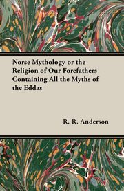 Norse Mythology or the Religion of Our Forefathers Containing All the Myths of the Eddas, Anderson R. R.