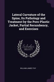 Lateral Curvature of the Spine, Its Pathology and Treatment by the Poro-Plastic Jacket, Partial Recumbency, and Exercises, Tivy William James