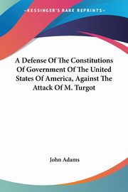 A Defense Of The Constitutions Of Government Of The United States Of America, Against The Attack Of M. Turgot, Adams John