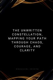 The Unwritten Constellation, Mapping Your Path Through Chaos, Courage, and Clarity, Joseph Emmanuel