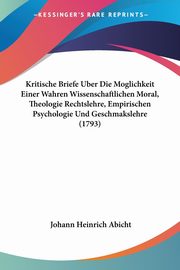 Kritische Briefe Uber Die Moglichkeit Einer Wahren Wissenschaftlichen Moral, Theologie Rechtslehre, Empirischen Psychologie Und Geschmakslehre (1793), Abicht Johann Heinrich