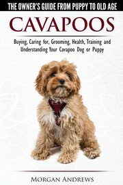 Cavapoos - The Owner's Guide From Puppy To Old Age - Buying, Caring for, Grooming, Health, Training and Understanding Your Cavapoo Dog or Puppy, Andrews Morgan