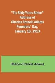 'Tis Sixty Years Since Address of Charles Francis Adams; Founders' Day, January 16, 1913, Adams Charles Francis