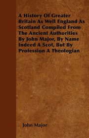 A History Of Greater Britain As Well England As Scotland Compiled From The Ancient Authorities By John Major, By Name Indeed A Scot, But By Profession A Theologian, Major John