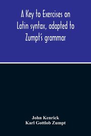 A Key To Exercises On Latin Syntax, Adapted To Zumpt'S Grammar; To Which Are Added Extracts From The Writings Of Muretus, Kenrick John