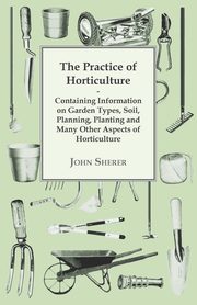 The Practice of Horticulture - Containing Information on Garden Types, Soil, Planning, Planting and Many Other Aspects of Horticulture, Sherer John