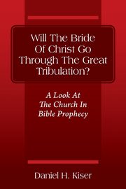Will The Bride Of Christ Go Through The Great Tribulation? A Look At The Church In Bible Prophecy, Kiser Daniel H