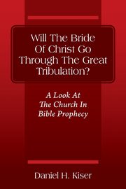 Will The Bride Of Christ Go Through The Great Tribulation? A Look At The Church In Bible Prophecy, Kiser Daniel H