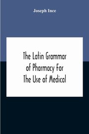 The Latin Grammar Of Pharmacy For The Use Of Medical And Pharmaceutical Students Including The Reading Of Latin Prescriptions, Latin-English And English-Latin Reference Vocabularies And Prosody, Ince Joseph
