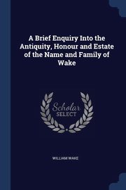 A Brief Enquiry Into the Antiquity, Honour and Estate of the Name and Family of Wake, Wake William