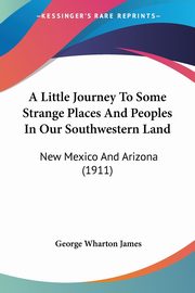 A Little Journey To Some Strange Places And Peoples In Our Southwestern Land, James George Wharton