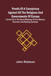 Proofs of a Conspiracy against all the Religions and Governments of Europe; carried on in the secret meetings of Free Masons, Illuminati, and reading societies., Robison John