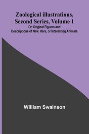 Zoological Illustrations, Second Series, Volume 1; Or, Original Figures and Descriptions of New, Rare, or Interesting Animals, Swainson William