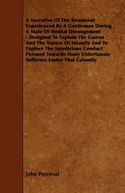 A   Narrative of the Treatment Experienced by a Gentleman During a State of Mental Derangement - Designed to Explain the Causes and the Nature of Insa, Perceval John