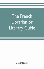 The French librarian or Literary guide, pointing out the best works of the principal writers of France, in every branch of literature; with criticisms, personal anecdotes, and bibliographical notices; preceded by a sketch of the progress of French literat, T. Ventouillac L.