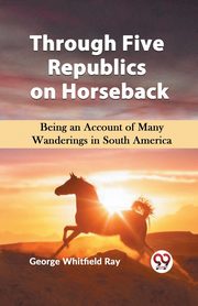 Through Five Republics on Horseback  Being an Account of Many Wanderings in South America, Whitfield Ray George
