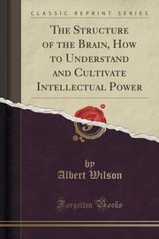 ksiazka tytu: The Structure of the Brain, How to Understand and Cultivate Intellectual Power (Classic Reprint) autor: Wilson Albert