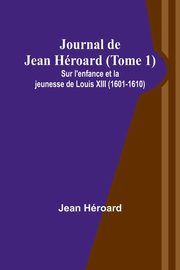 Journal de Jean Hroard (Tome 1); Sur l'enfance et la jeunesse de Louis XIII (1601-1610), Hroard Jean