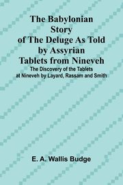 The Babylonian Story of the Deluge as Told by Assyrian Tablets from Nineveh; The Discovery of the Tablets at Nineveh by Layard, Rassam and Smith, A. Wallis Budge E.