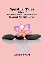 Spiritual Tales; Re-issue of the Shorter Stories of Fiona Macleod; Rearranged, with Additional Tales, Sharp William