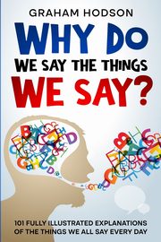 Why Do We Say The Things We Say?  101 Fully Illustrated Explanations of the Things We All Say Every Day, Hodson Graham