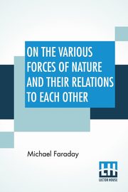 On The Various Forces Of Nature And Their Relations To Each Other, Faraday Michael