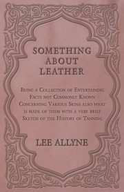 Something about Leather - Being a Collection of Entertaining Facts not Commonly Known Concerning Various Skins also what is made of them with a very brief Sketch of the History of Tanning, Allyne Lee