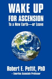 WAKE UP FOR ASCENSION To a New Earth - or Leave, Pettit PhD Robert E.