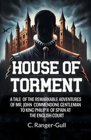 House of Torment A Tale Of The Remarkable Adventures Of Mr. John Commendone Gentleman To King Philip Ii Of Spain At The English Court, Ranger-Gull C.