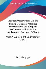 Practical Observations On The Principal Diseases Affecting The Health Of The European And Native Soldiers In The Northwestern Provinces Of India, Macgregor W. L.