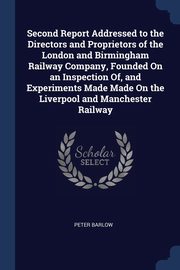 Second Report Addressed to the Directors and Proprietors of the London and Birmingham Railway Company, Founded On an Inspection Of, and Experiments Made Made On the Liverpool and Manchester Railway, Barlow Peter