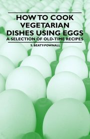 How to Cook Vegetarian Dishes using Eggs - A Selection of Old-Time Recipes, Beaty-Pownall S.