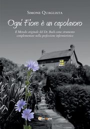 Ogni Fiore ? un capolavoro - Il Metodo originale del Dr. Bach come strumento complementare nella professione infermieristica, Quagliata Simone