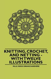 Knitting, Crochet, and Netting - With Twelve Illustrations, Branchardiere Mlle. Riego