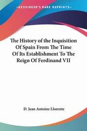 The History of the Inquisition Of Spain From The Time Of Its Establishment To The Reign Of Ferdinand VII, Llorente D. Jean Antoine