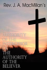 REV. J. A. MacMillan's the Authority of the Intercessor & the Authority of the Believer, MacMillan Rev J. a.